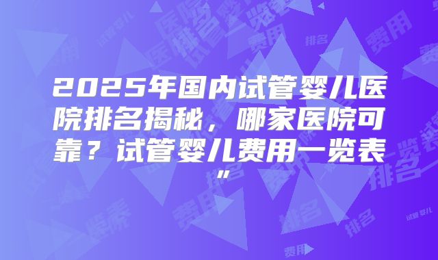 2025年国内试管婴儿医院排名揭秘，哪家医院可靠？试管婴儿费用一览表”