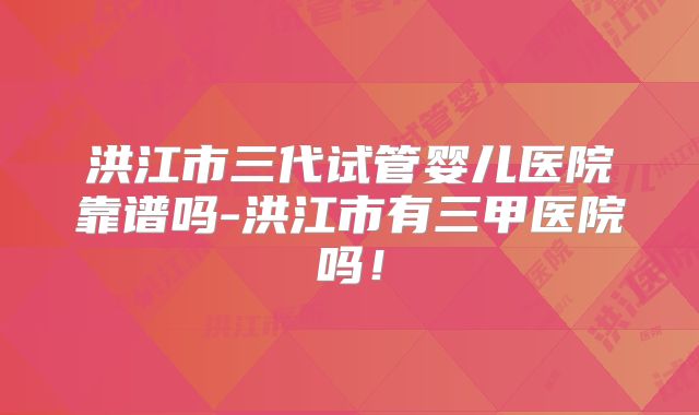 洪江市三代试管婴儿医院靠谱吗-洪江市有三甲医院吗！