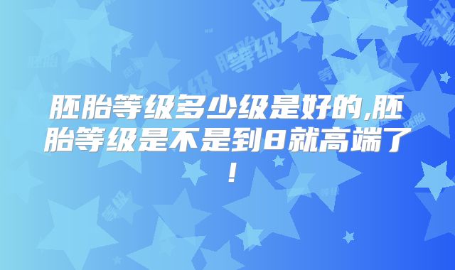 胚胎等级多少级是好的,胚胎等级是不是到8就高端了！