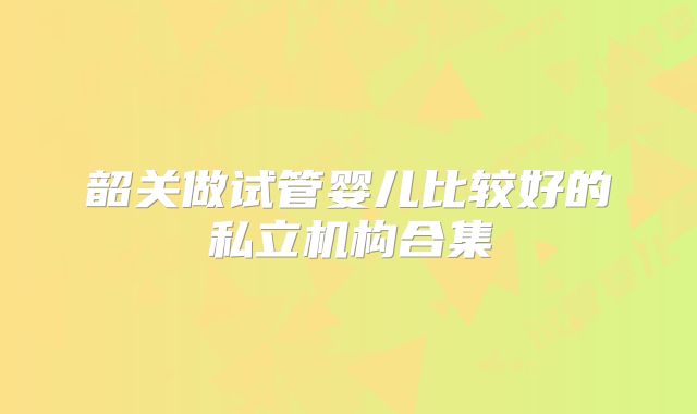 韶关做试管婴儿比较好的私立机构合集