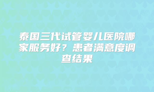 泰国三代试管婴儿医院哪家服务好？患者满意度调查结果