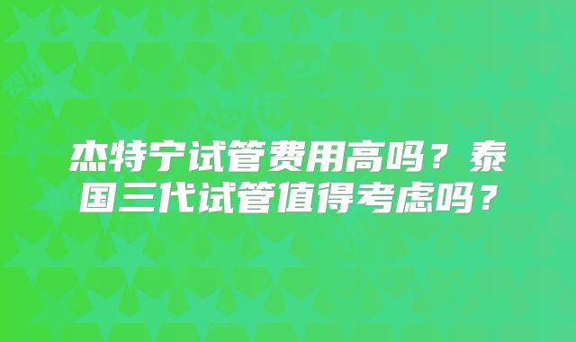 杰特宁试管费用高吗？泰国三代试管值得考虑吗？