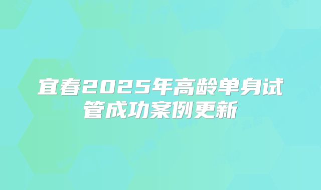 宜春2025年高龄单身试管成功案例更新