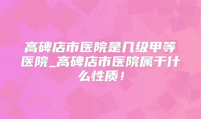 高碑店市医院是几级甲等医院_高碑店市医院属于什么性质!