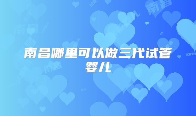南昌哪里可以做三代试管婴儿