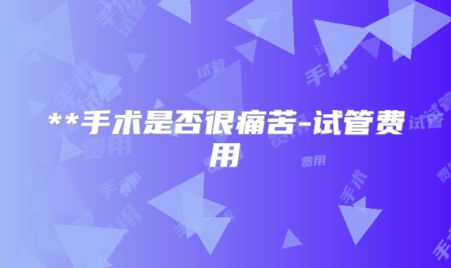 **手术是否很痛苦-试管费用