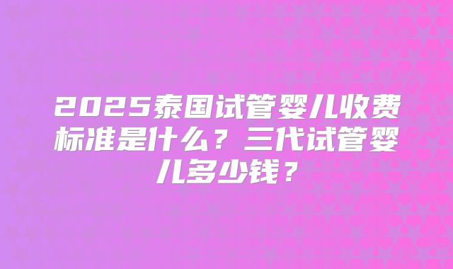 2025泰国试管婴儿收费标准是什么？三代试管婴儿多少钱？