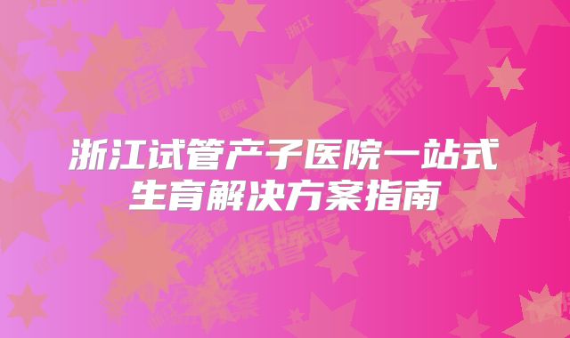 浙江试管产子医院一站式生育解决方案指南