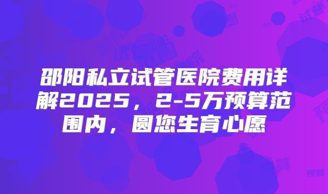 邵阳私立试管医院费用详解2025，2-5万预算范围内，圆您生育心愿