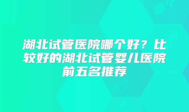 湖北试管医院哪个好？比较好的湖北试管婴儿医院前五名推荐