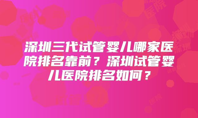 深圳三代试管婴儿哪家医院排名靠前？深圳试管婴儿医院排名如何？