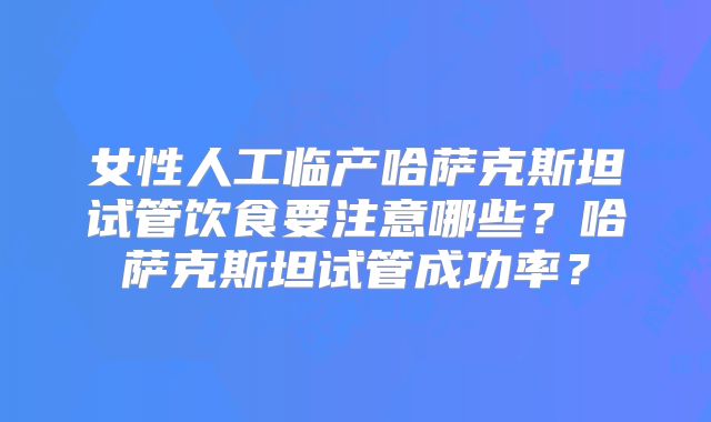 女性人工临产哈萨克斯坦试管饮食要注意哪些？哈萨克斯坦试管成功率？