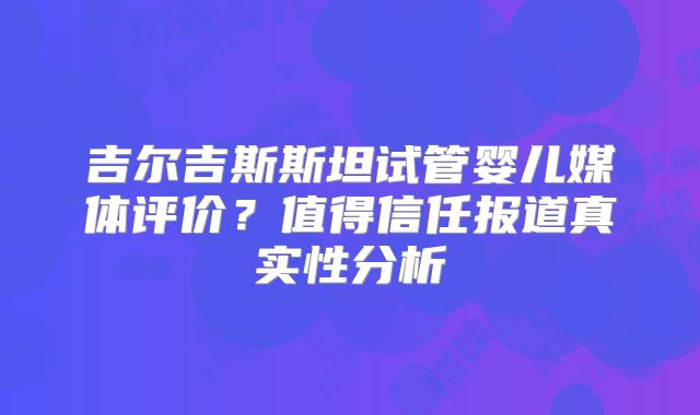 吉尔吉斯斯坦试管婴儿媒体评价?值得信任报道真实性分析
