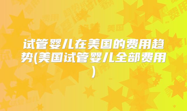 试管婴儿在美国的费用趋势(美国试管婴儿全部费用)