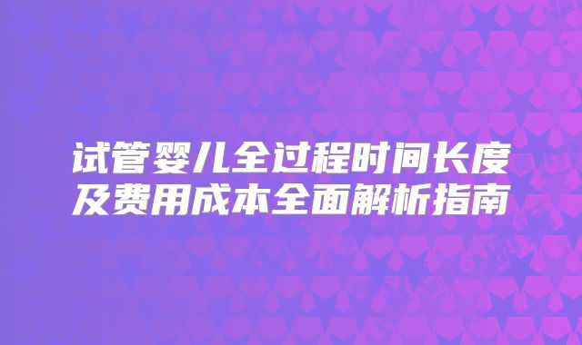 试管婴儿全过程时间长度及费用成本全面解析指南