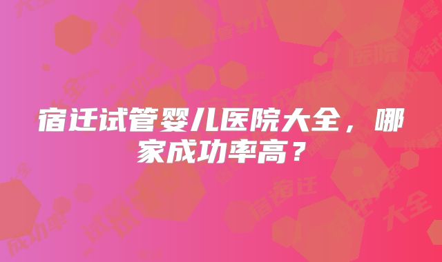 宿迁试管婴儿医院大全，哪家成功率高？