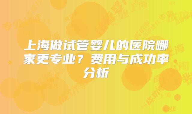 上海做试管婴儿的医院哪家更专业？费用与成功率分析