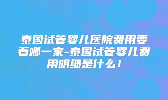 泰国试管婴儿医院费用要看哪一家-泰国试管婴儿费用明细是什么！
