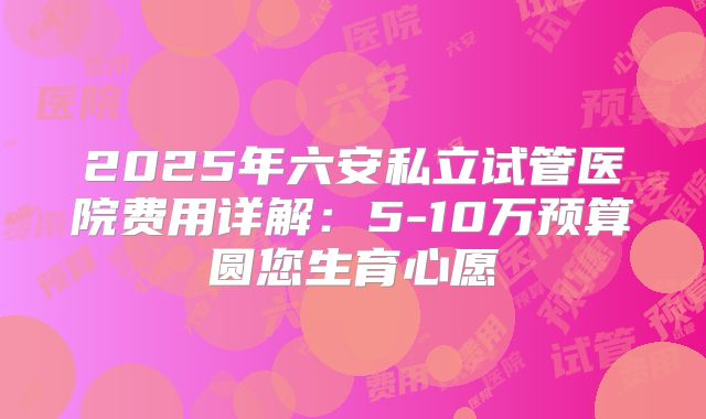 2025年六安私立试管医院费用详解：5-10万预算圆您生育心愿
