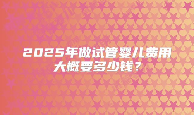 2025年做试管婴儿费用大概要多少钱?