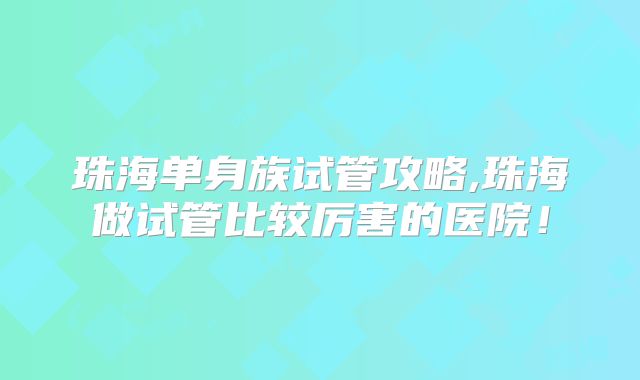 珠海单身族试管攻略,珠海做试管比较厉害的医院!