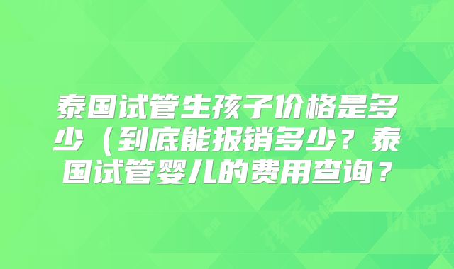 泰国试管生孩子价格是多少(到底能报销多少?泰国试管婴儿的费用查询?