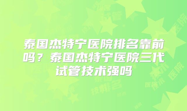 泰国杰特宁医院排名靠前吗？泰国杰特宁医院三代试管技术强吗