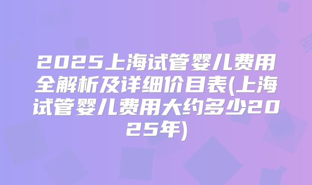 2025上海试管婴儿费用全解析及详细价目表(上海试管婴儿费用大约多少2025年)