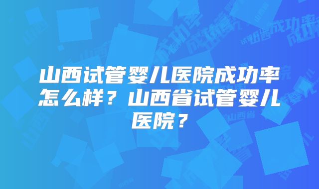 山西试管婴儿医院成功率怎么样？山西省试管婴儿医院？