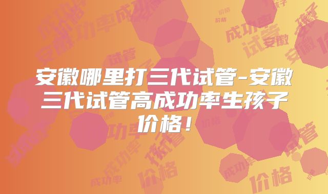 安徽哪里打三代试管-安徽三代试管高成功率生孩子价格！