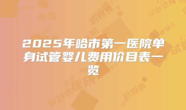 2025年哈市第一医院单身试管婴儿费用价目表一览