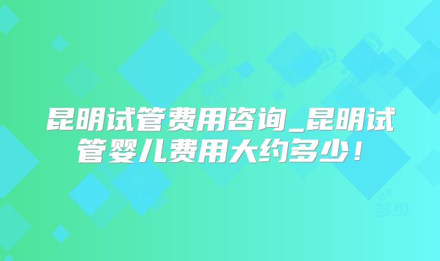 昆明试管费用咨询_昆明试管婴儿费用大约多少！