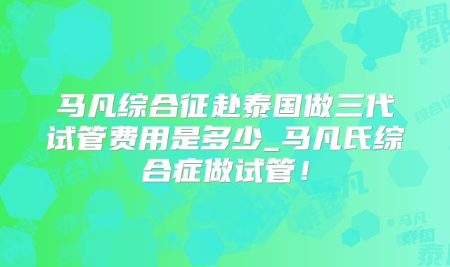 马凡综合征赴泰国做三代试管费用是多少_马凡氏综合症做试管！