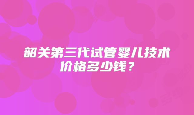 韶关第三代试管婴儿技术价格多少钱？