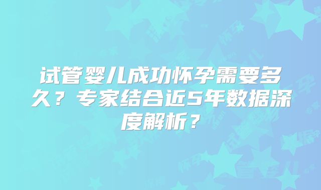 试管婴儿成功怀孕需要多久？专家结合近5年数据深度解析？