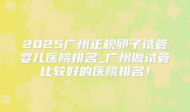 2025广州正规卵子试管婴儿医院排名_广州做试管比较好的医院排名！