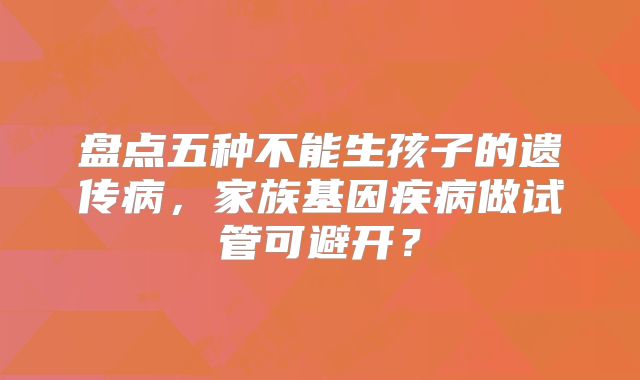 盘点五种不能生孩子的遗传病，家族基因疾病做试管可避开？