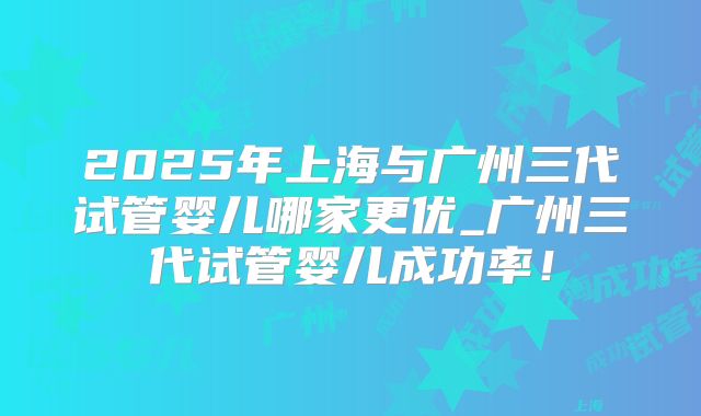 2025年上海与广州三代试管婴儿哪家更优_广州三代试管婴儿成功率！