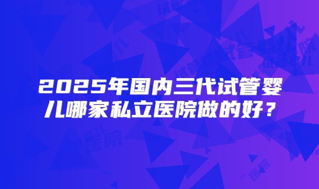 2025年国内三代试管婴儿哪家私立医院做的好？
