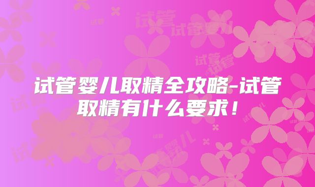 试管婴儿取精全攻略-试管取精有什么要求！