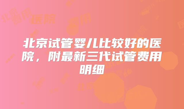 北京试管婴儿比较好的医院，附最新三代试管费用明细