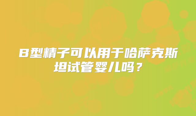 B型精子可以用于哈萨克斯坦试管婴儿吗？