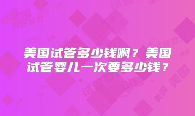 美国试管多少钱啊？美国试管婴儿一次要多少钱？