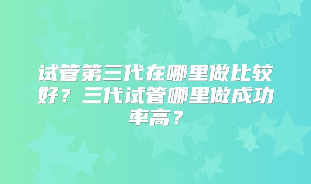 试管第三代在哪里做比较好？三代试管哪里做成功率高？