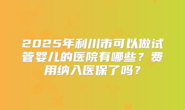 2025年利川市可以做试管婴儿的医院有哪些?费用纳入医保了吗?