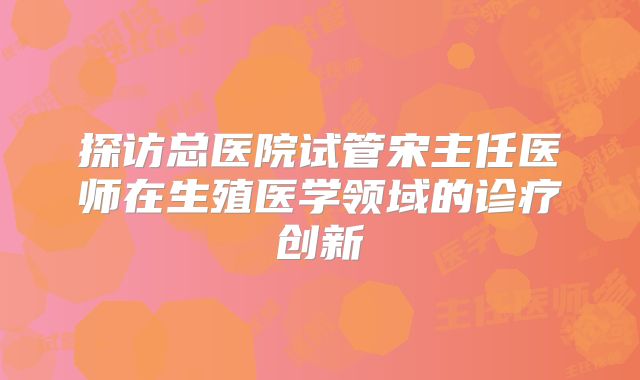 探访总医院试管宋主任医师在生殖医学领域的诊疗创新