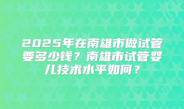 2025年在南雄市做试管要多少钱？南雄市试管婴儿技术水平如何？