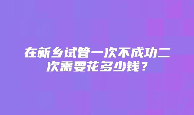 在新乡试管一次不成功二次需要花多少钱？