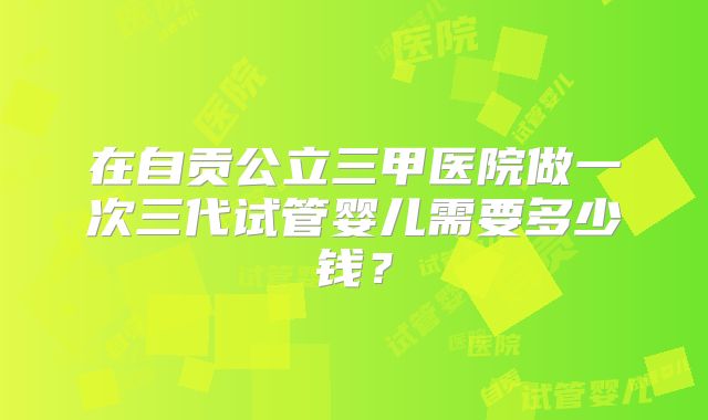 在自贡公立三甲医院做一次三代试管婴儿需要多少钱？