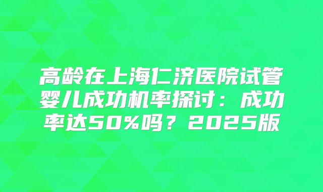 高龄在上海仁济医院试管婴儿成功机率探讨：成功率达50%吗？2025版